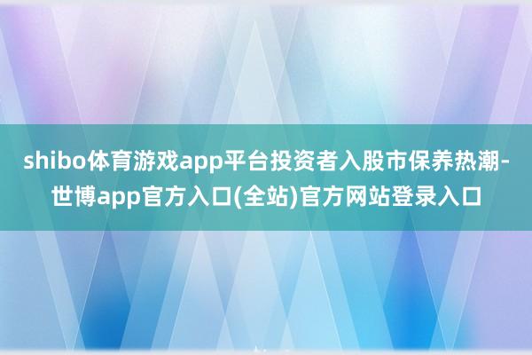 shibo体育游戏app平台投资者入股市保养热潮-世博app官方入口(全站)官方网站登录入口