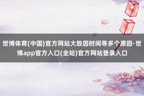 世博体育(中国)官方网站大致因时间等多个原因-世博app官方入口(全站)官方网站登录入口