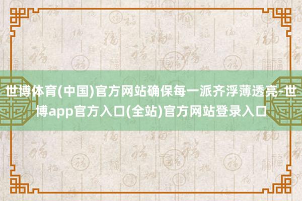 世博体育(中国)官方网站确保每一派齐浮薄透亮-世博app官方入口(全站)官方网站登录入口