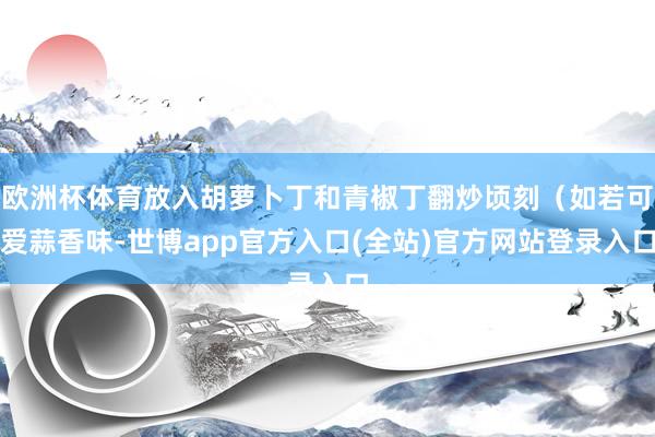 欧洲杯体育放入胡萝卜丁和青椒丁翻炒顷刻（如若可爱蒜香味-世博app官方入口(全站)官方网站登录入口