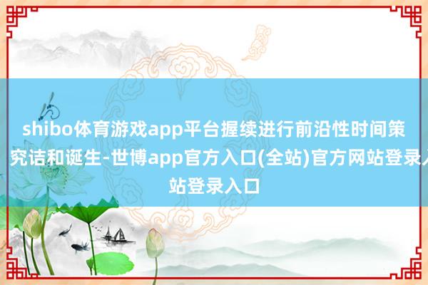 shibo体育游戏app平台握续进行前沿性时间策动、究诘和诞生-世博app官方入口(全站)官方网站登录入口