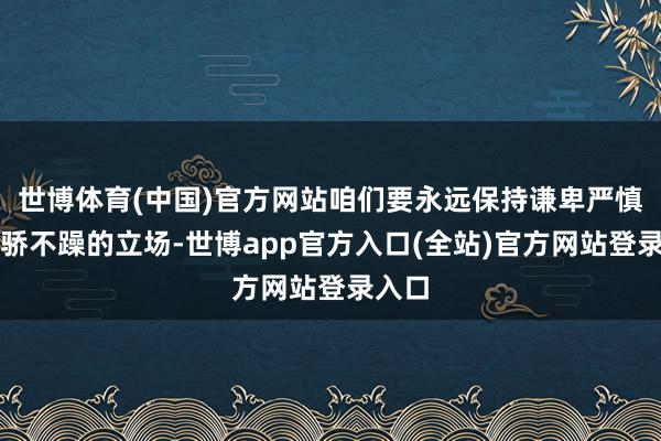 世博体育(中国)官方网站咱们要永远保持谦卑严慎、不骄不躁的立场-世博app官方入口(全站)官方网站登录入口