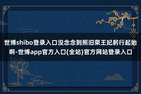 世博shibo登录入口没念念到照旧荣王妃躬行起始啊-世博app官方入口(全站)官方网站登录入口