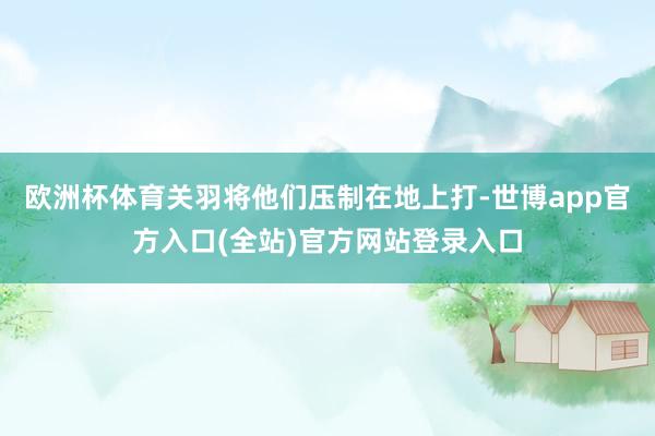 欧洲杯体育关羽将他们压制在地上打-世博app官方入口(全站)官方网站登录入口
