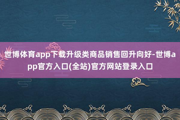 世博体育app下载升级类商品销售回升向好-世博app官方入口(全站)官方网站登录入口