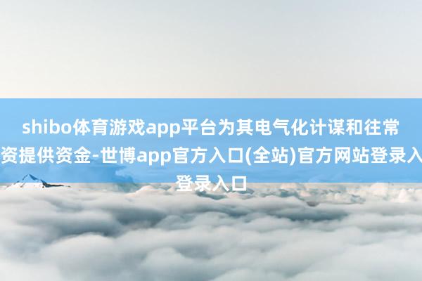 shibo体育游戏app平台为其电气化计谋和往常投资提供资金-世博app官方入口(全站)官方网站登录入口