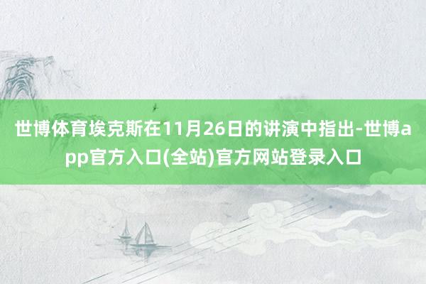 世博体育埃克斯在11月26日的讲演中指出-世博app官方入口(全站)官方网站登录入口