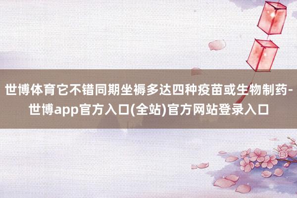 世博体育它不错同期坐褥多达四种疫苗或生物制药-世博app官方入口(全站)官方网站登录入口