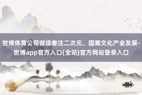 世博体育公司握续眷注二次元、国潮文化产业发展-世博app官方入口(全站)官方网站登录入口