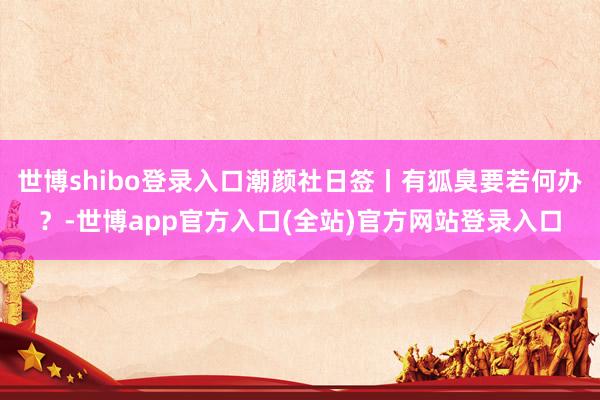 世博shibo登录入口潮颜社日签丨有狐臭要若何办？-世博app官方入口(全站)官方网站登录入口