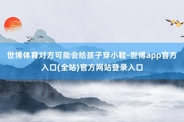 世博体育对方可能会给孩子穿小鞋-世博app官方入口(全站)官方网站登录入口