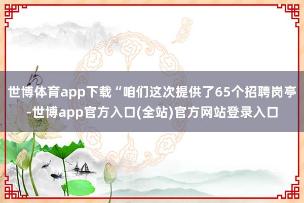 世博体育app下载“咱们这次提供了65个招聘岗亭-世博app官方入口(全站)官方网站登录入口