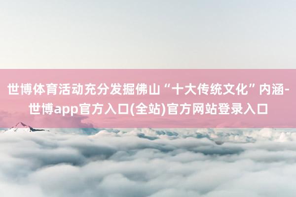 世博体育活动充分发掘佛山“十大传统文化”内涵-世博app官方入口(全站)官方网站登录入口