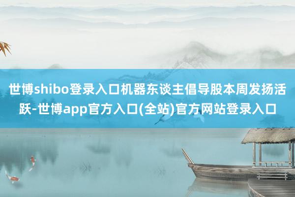 世博shibo登录入口机器东谈主倡导股本周发扬活跃-世博app官方入口(全站)官方网站登录入口