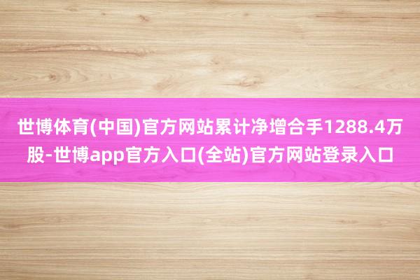 世博体育(中国)官方网站累计净增合手1288.4万股-世博app官方入口(全站)官方网站登录入口