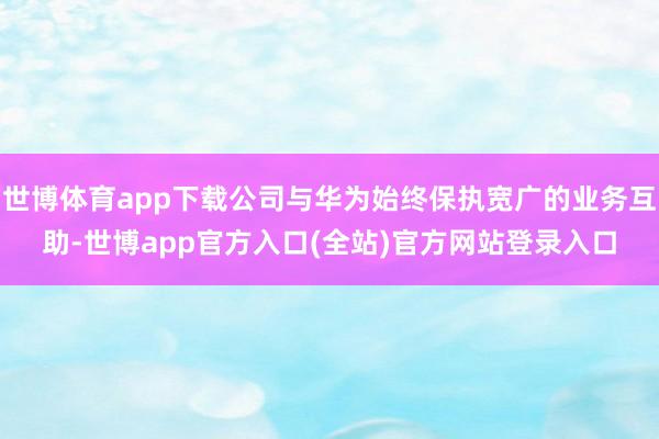世博体育app下载公司与华为始终保执宽广的业务互助-世博app官方入口(全站)官方网站登录入口