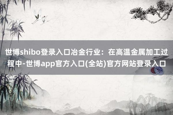 世博shibo登录入口冶金行业：在高温金属加工过程中-世博app官方入口(全站)官方网站登录入口