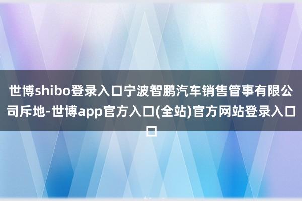 世博shibo登录入口宁波智鹏汽车销售管事有限公司斥地-世博app官方入口(全站)官方网站登录入口