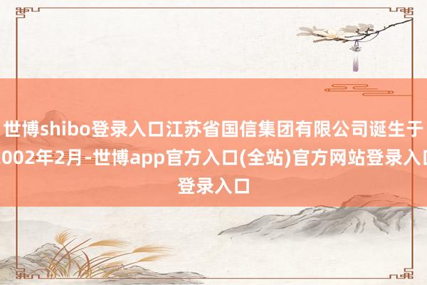 世博shibo登录入口江苏省国信集团有限公司诞生于2002年2月-世博app官方入口(全站)官方网站登录入口
