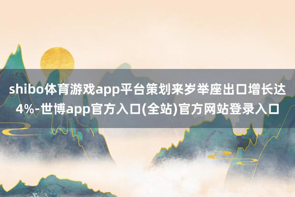 shibo体育游戏app平台策划来岁举座出口增长达4%-世博app官方入口(全站)官方网站登录入口