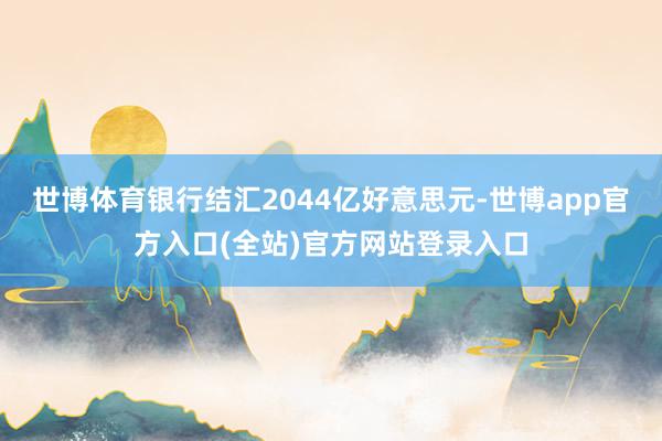 世博体育银行结汇2044亿好意思元-世博app官方入口(全站)官方网站登录入口