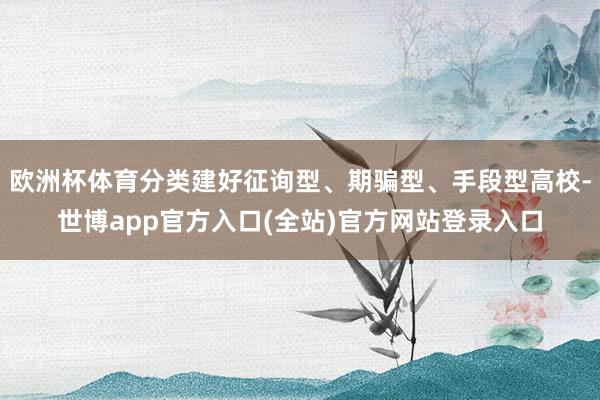 欧洲杯体育分类建好征询型、期骗型、手段型高校-世博app官方入口(全站)官方网站登录入口
