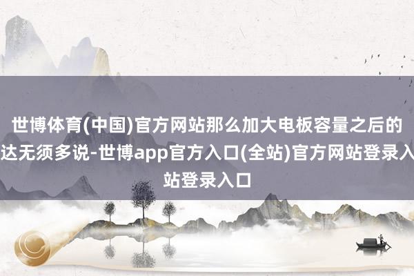 世博体育(中国)官方网站那么加大电板容量之后的发达无须多说-世博app官方入口(全站)官方网站登录入口
