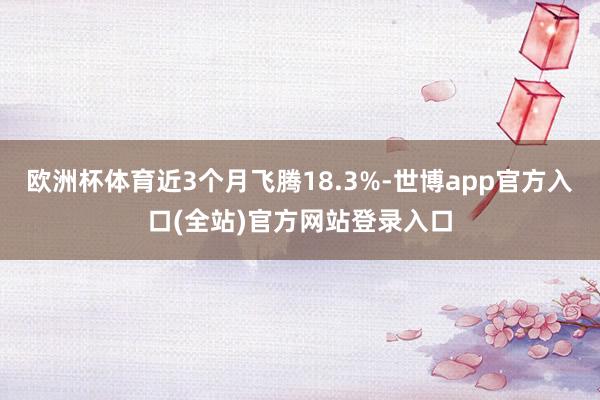 欧洲杯体育近3个月飞腾18.3%-世博app官方入口(全站)官方网站登录入口
