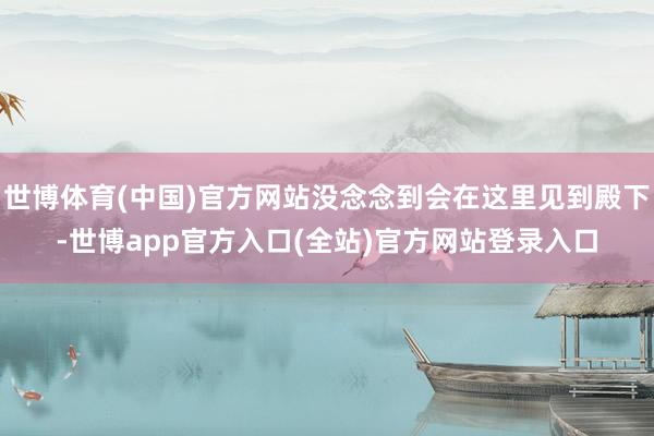 世博体育(中国)官方网站没念念到会在这里见到殿下-世博app官方入口(全站)官方网站登录入口