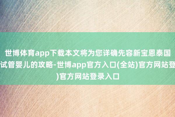 世博体育app下载本文将为您详确先容新宝恩泰国第三代试管婴儿的攻略-世博app官方入口(全站)官方网站登录入口