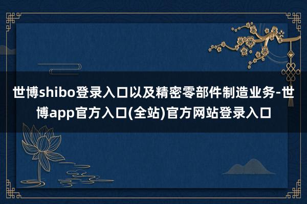 世博shibo登录入口以及精密零部件制造业务-世博app官方入口(全站)官方网站登录入口