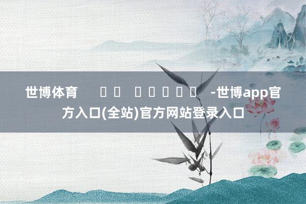 世博体育      		  					  -世博app官方入口(全站)官方网站登录入口