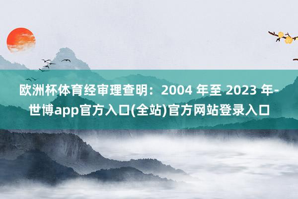 欧洲杯体育经审理查明：2004 年至 2023 年-世博app官方入口(全站)官方网站登录入口
