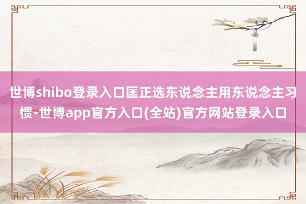 世博shibo登录入口匡正选东说念主用东说念主习惯-世博app官方入口(全站)官方网站登录入口