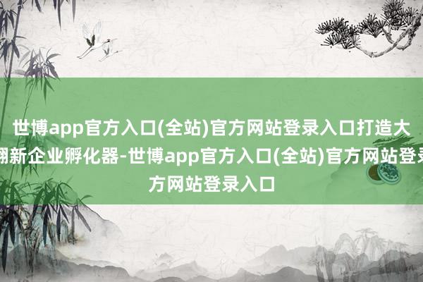 世博app官方入口(全站)官方网站登录入口打造大模子翻新企业孵化器-世博app官方入口(全站)官方网站登录入口