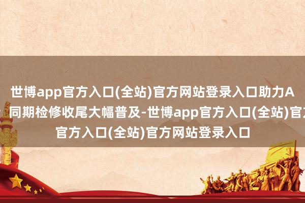 世博app官方入口(全站)官方网站登录入口助力AI期骗鄙俚落地；同期检修收尾大幅普及-世博app官方入口(全站)官方网站登录入口