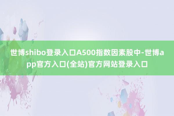 世博shibo登录入口A500指数因素股中-世博app官方入口(全站)官方网站登录入口