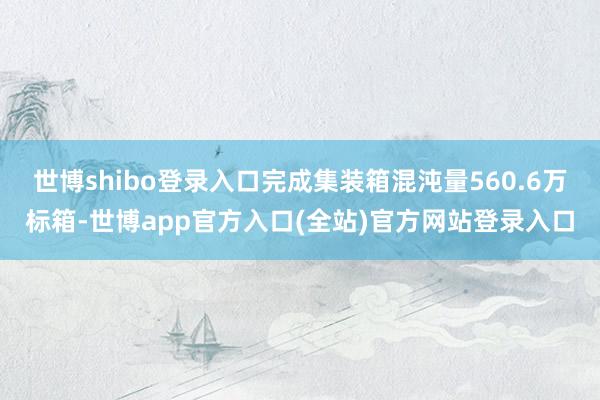世博shibo登录入口完成集装箱混沌量560.6万标箱-世博app官方入口(全站)官方网站登录入口