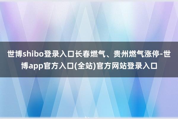 世博shibo登录入口长春燃气、贵州燃气涨停-世博app官方入口(全站)官方网站登录入口