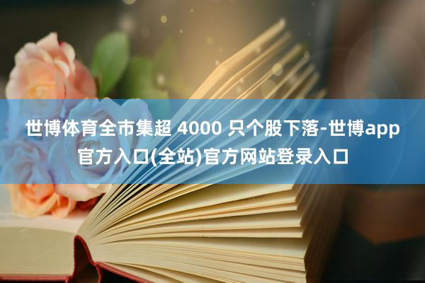 世博体育全市集超 4000 只个股下落-世博app官方入口(全站)官方网站登录入口