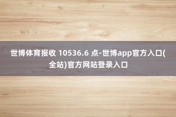 世博体育报收 10536.6 点-世博app官方入口(全站)官方网站登录入口