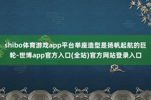shibo体育游戏app平台举座造型是扬帆起航的巨轮-世博app官方入口(全站)官方网站登录入口