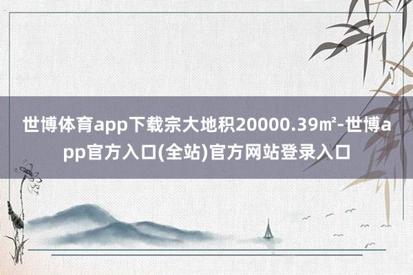 世博体育app下载宗大地积20000.39㎡-世博app官方入口(全站)官方网站登录入口