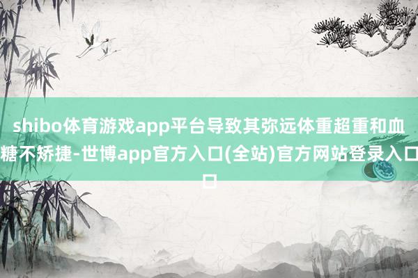 shibo体育游戏app平台导致其弥远体重超重和血糖不矫捷-世博app官方入口(全站)官方网站登录入口