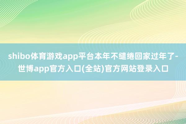 shibo体育游戏app平台本年不缱绻回家过年了-世博app官方入口(全站)官方网站登录入口