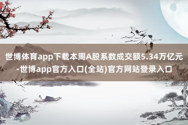 世博体育app下载本周A股系数成交额5.34万亿元-世博app官方入口(全站)官方网站登录入口