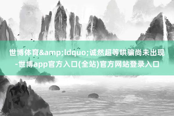 世博体育&ldquo;诚然超等哄骗尚未出现-世博app官方入口(全站)官方网站登录入口