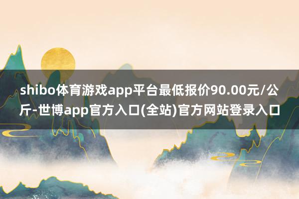 shibo体育游戏app平台最低报价90.00元/公斤-世博app官方入口(全站)官方网站登录入口