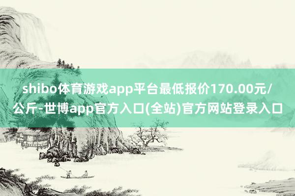 shibo体育游戏app平台最低报价170.00元/公斤-世博app官方入口(全站)官方网站登录入口