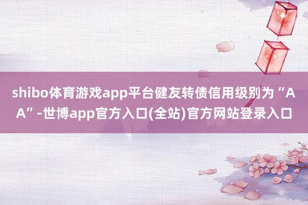 shibo体育游戏app平台健友转债信用级别为“AA”-世博app官方入口(全站)官方网站登录入口